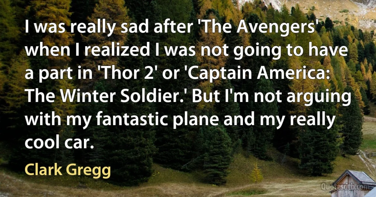 I was really sad after 'The Avengers' when I realized I was not going to have a part in 'Thor 2' or 'Captain America: The Winter Soldier.' But I'm not arguing with my fantastic plane and my really cool car. (Clark Gregg)