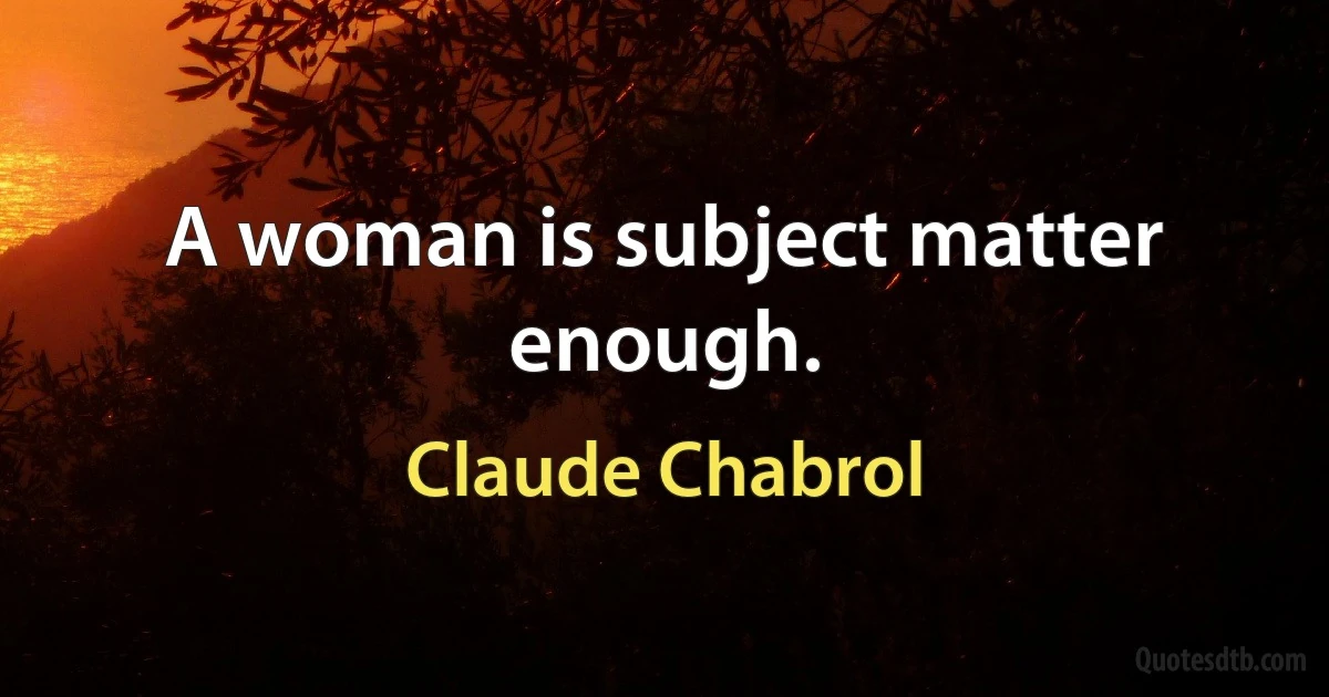 A woman is subject matter enough. (Claude Chabrol)