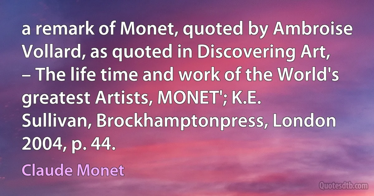 a remark of Monet, quoted by Ambroise Vollard, as quoted in Discovering Art, – The life time and work of the World's greatest Artists, MONET'; K.E. Sullivan, Brockhamptonpress, London 2004, p. 44. (Claude Monet)