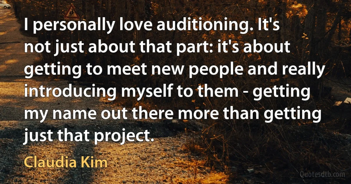 I personally love auditioning. It's not just about that part: it's about getting to meet new people and really introducing myself to them - getting my name out there more than getting just that project. (Claudia Kim)