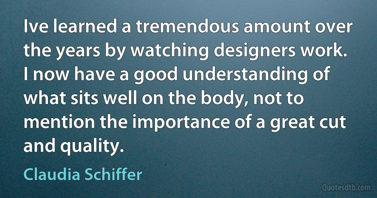 Ive learned a tremendous amount over the years by watching designers work. I now have a good understanding of what sits well on the body, not to mention the importance of a great cut and quality. (Claudia Schiffer)