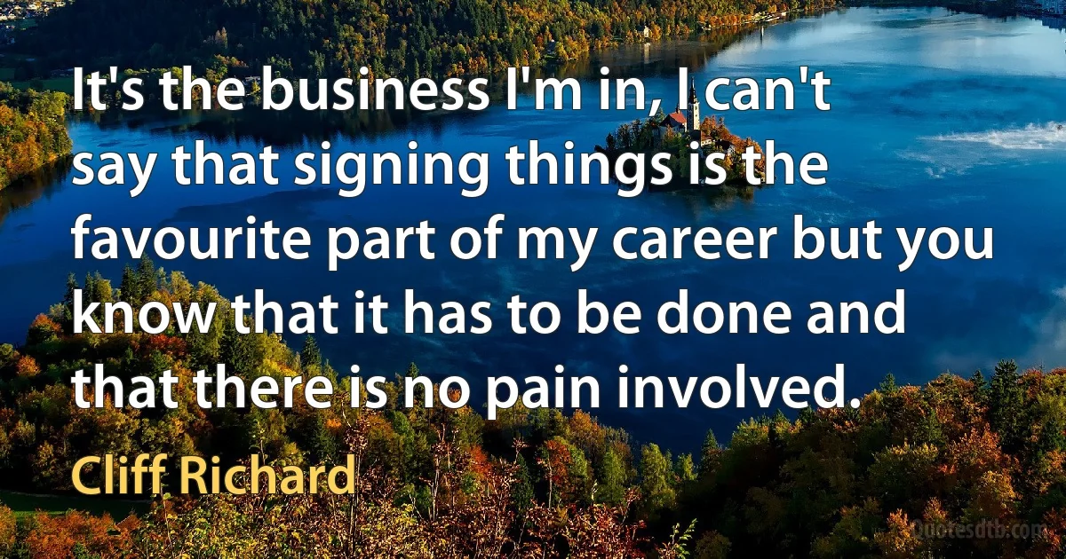 It's the business I'm in, I can't say that signing things is the favourite part of my career but you know that it has to be done and that there is no pain involved. (Cliff Richard)