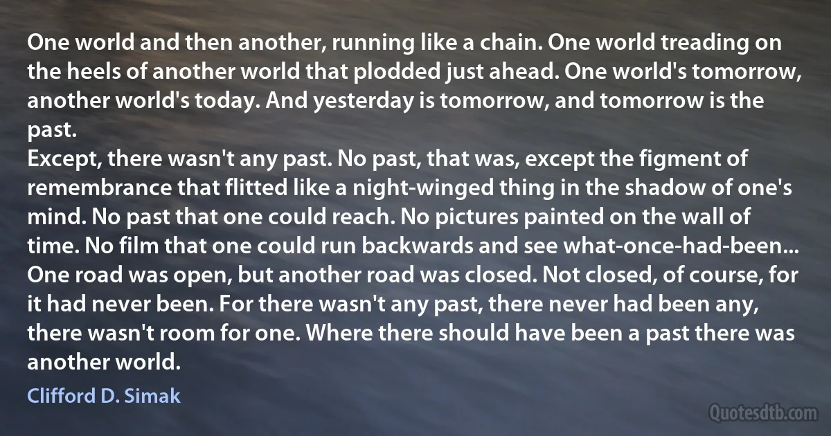 One world and then another, running like a chain. One world treading on the heels of another world that plodded just ahead. One world's tomorrow, another world's today. And yesterday is tomorrow, and tomorrow is the past.
Except, there wasn't any past. No past, that was, except the figment of remembrance that flitted like a night-winged thing in the shadow of one's mind. No past that one could reach. No pictures painted on the wall of time. No film that one could run backwards and see what-once-had-been...
One road was open, but another road was closed. Not closed, of course, for it had never been. For there wasn't any past, there never had been any, there wasn't room for one. Where there should have been a past there was another world. (Clifford D. Simak)