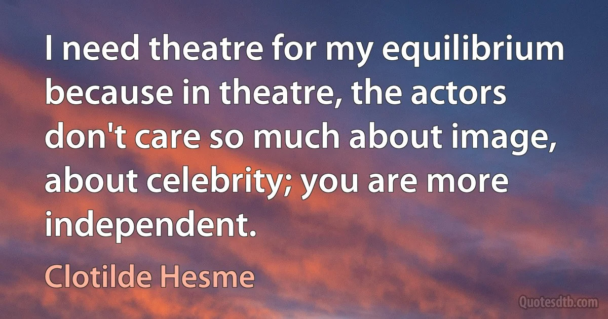 I need theatre for my equilibrium because in theatre, the actors don't care so much about image, about celebrity; you are more independent. (Clotilde Hesme)