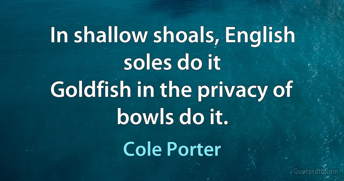 In shallow shoals, English soles do it
Goldfish in the privacy of bowls do it. (Cole Porter)