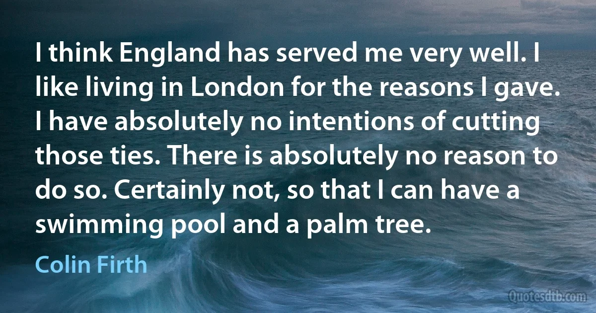 I think England has served me very well. I like living in London for the reasons I gave. I have absolutely no intentions of cutting those ties. There is absolutely no reason to do so. Certainly not, so that I can have a swimming pool and a palm tree. (Colin Firth)