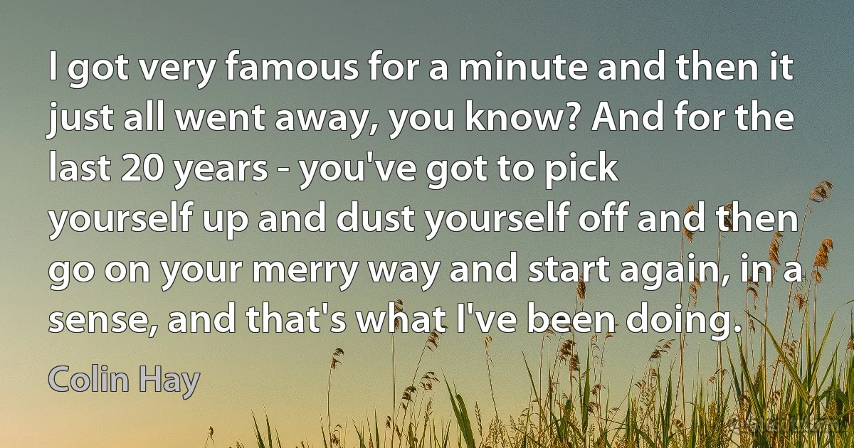 I got very famous for a minute and then it just all went away, you know? And for the last 20 years - you've got to pick yourself up and dust yourself off and then go on your merry way and start again, in a sense, and that's what I've been doing. (Colin Hay)