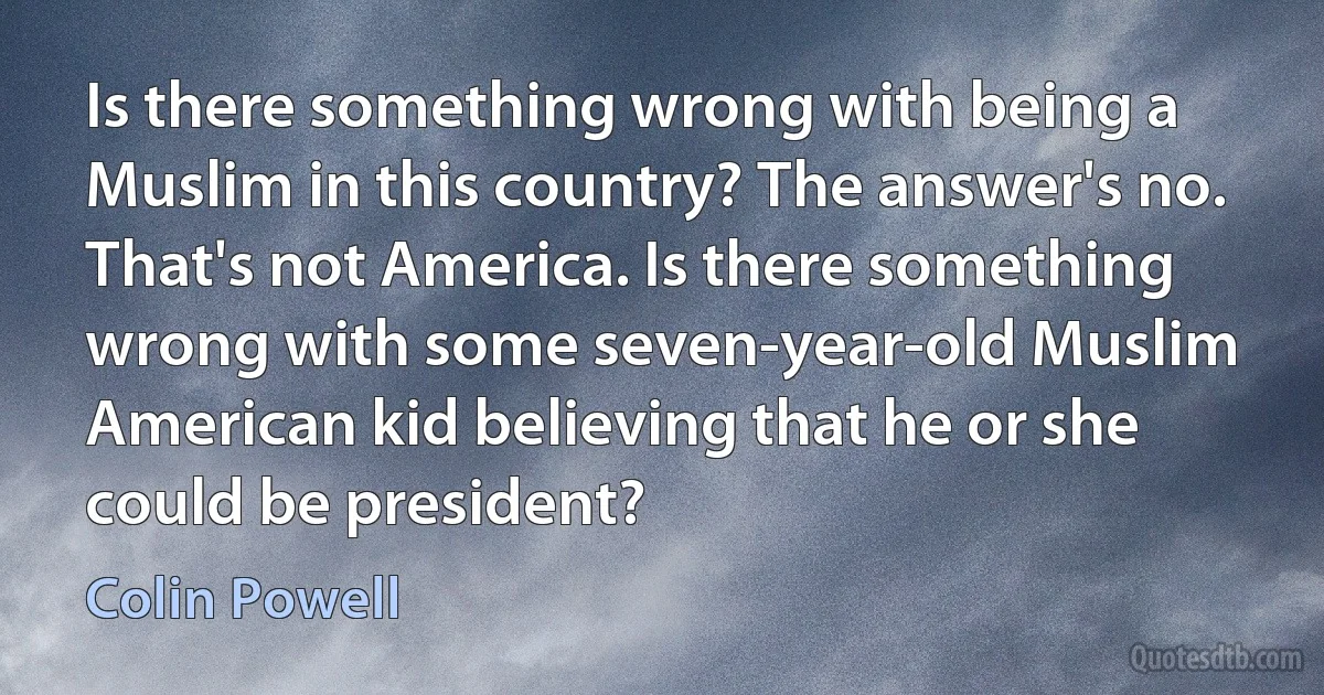 Is there something wrong with being a Muslim in this country? The answer's no. That's not America. Is there something wrong with some seven-year-old Muslim American kid believing that he or she could be president? (Colin Powell)