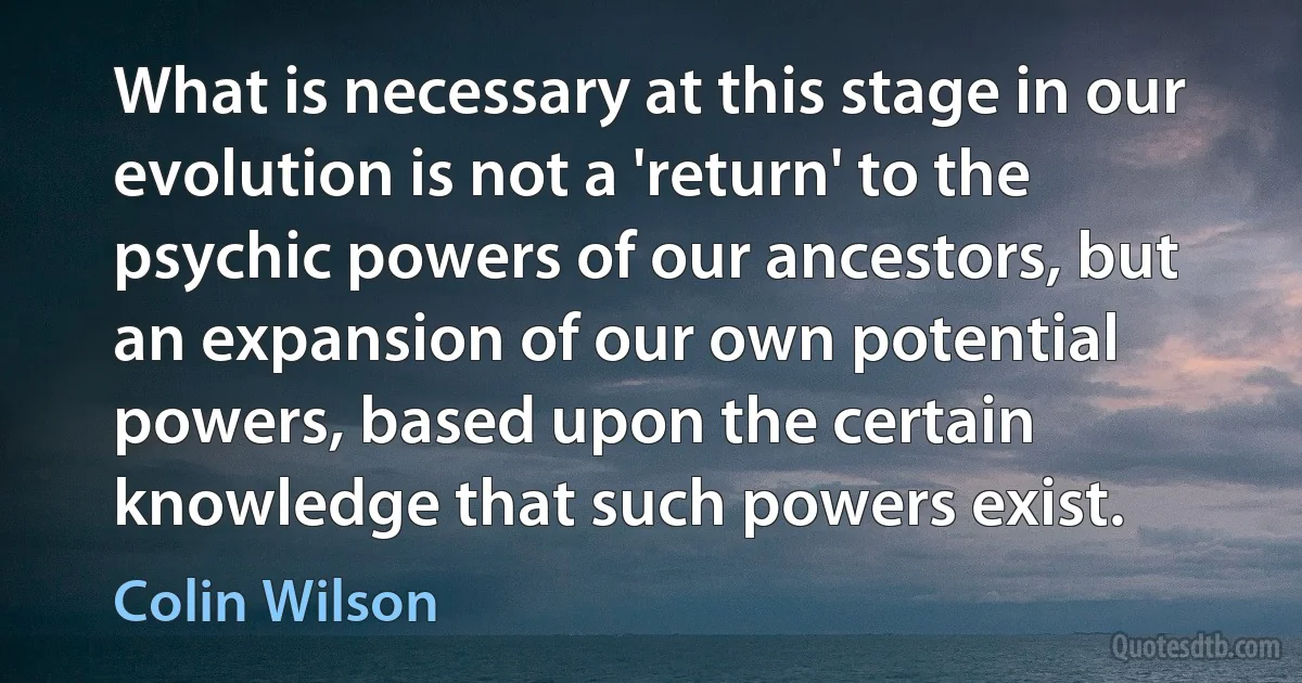 What is necessary at this stage in our evolution is not a 'return' to the psychic powers of our ancestors, but an expansion of our own potential powers, based upon the certain knowledge that such powers exist. (Colin Wilson)