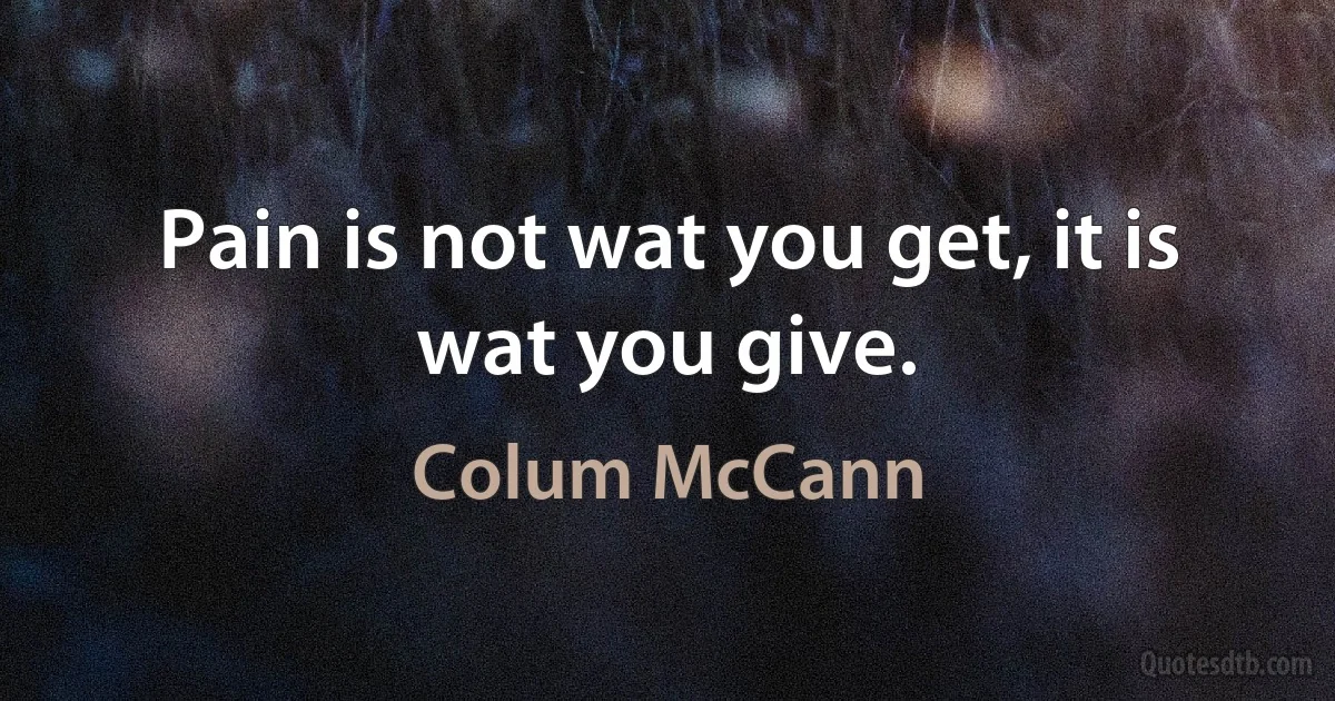 Pain is not wat you get, it is wat you give. (Colum McCann)