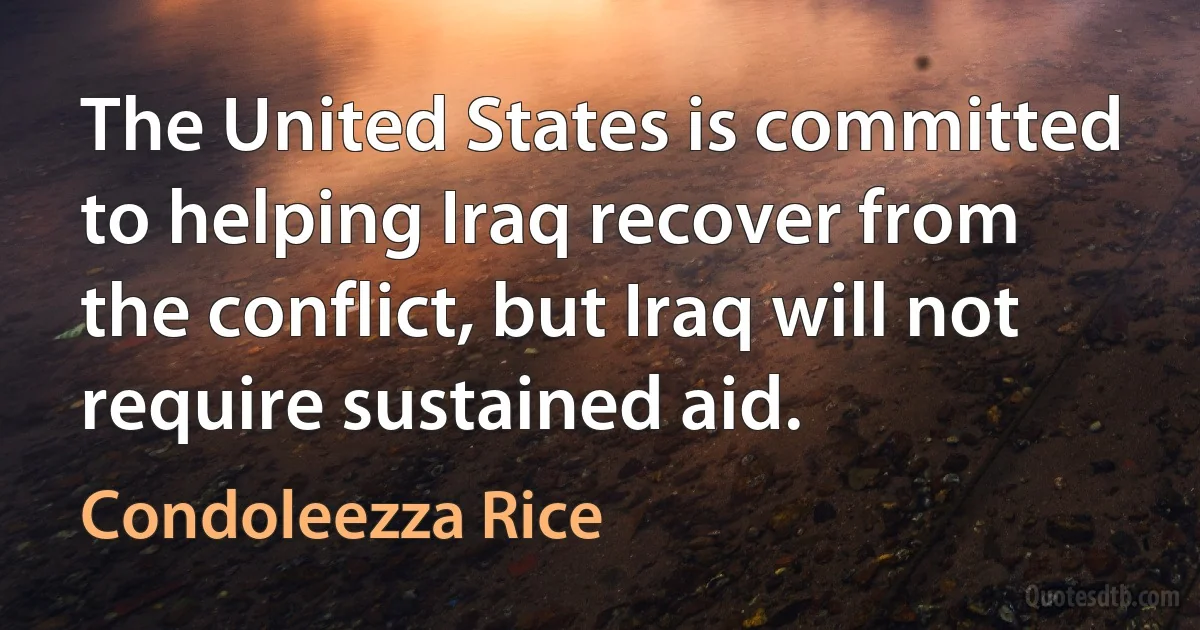 The United States is committed to helping Iraq recover from the conflict, but Iraq will not require sustained aid. (Condoleezza Rice)