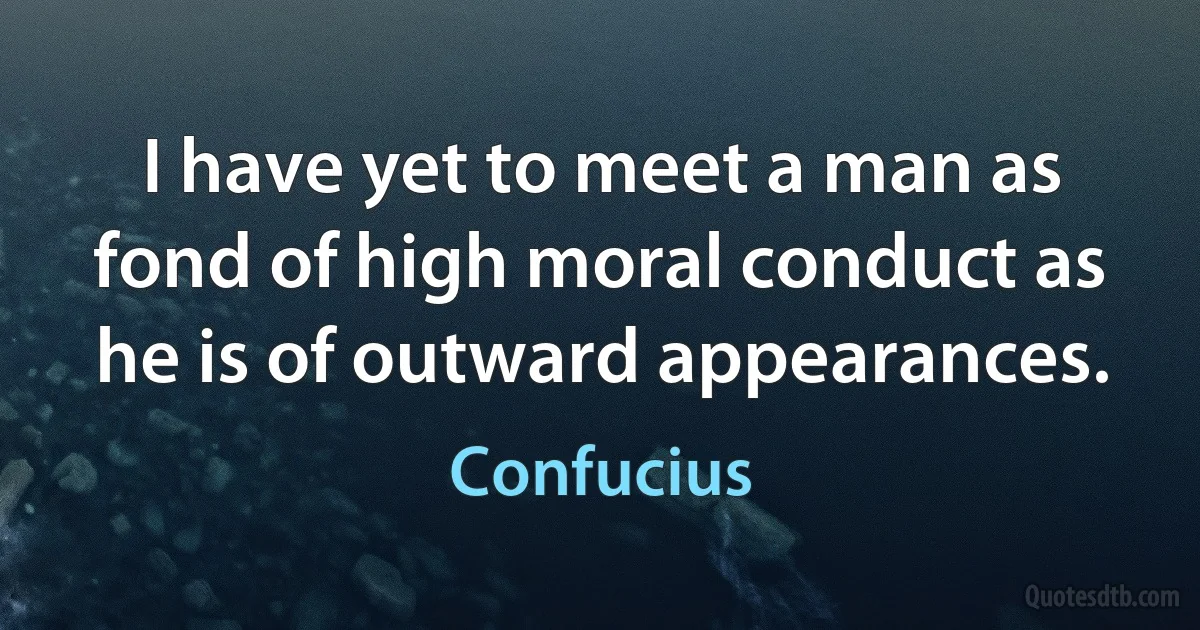 I have yet to meet a man as fond of high moral conduct as he is of outward appearances. (Confucius)