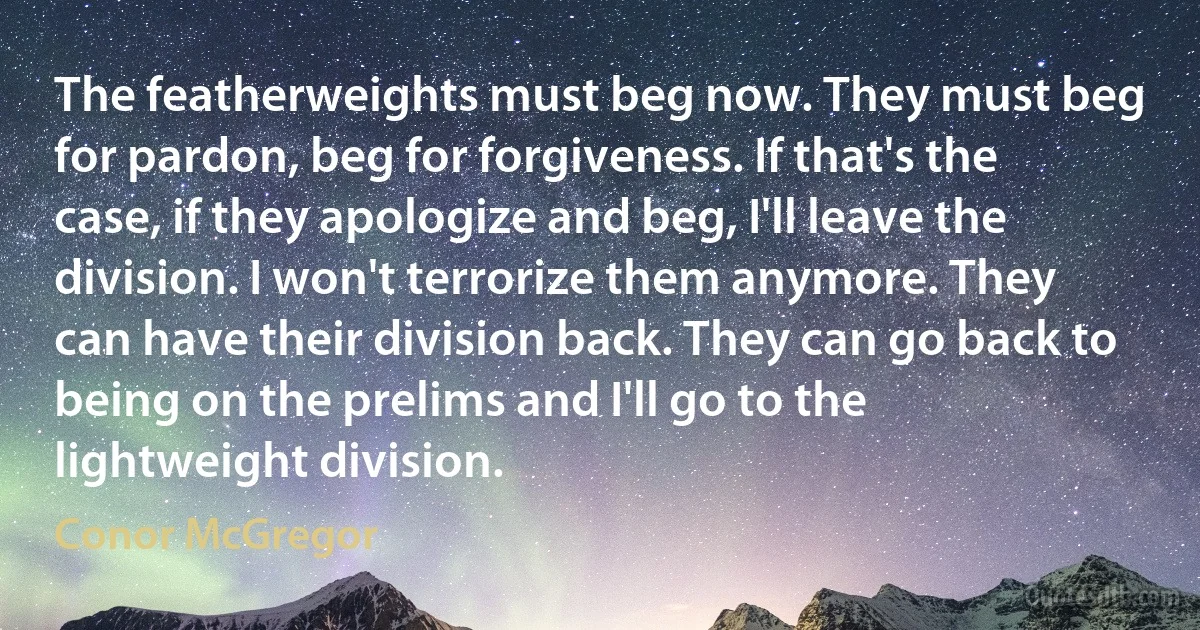 The featherweights must beg now. They must beg for pardon, beg for forgiveness. If that's the case, if they apologize and beg, I'll leave the division. I won't terrorize them anymore. They can have their division back. They can go back to being on the prelims and I'll go to the lightweight division. (Conor McGregor)