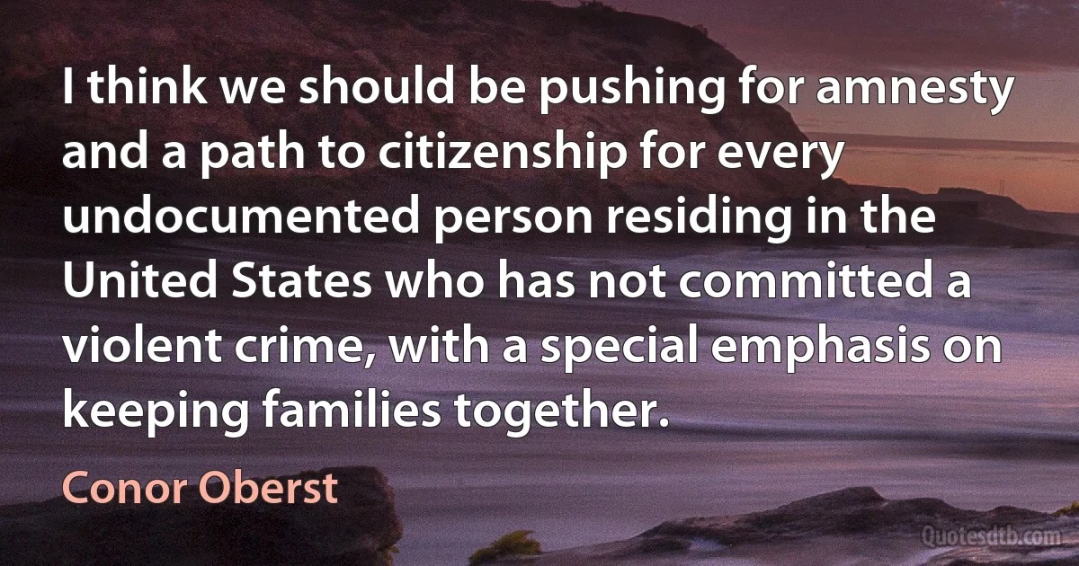 I think we should be pushing for amnesty and a path to citizenship for every undocumented person residing in the United States who has not committed a violent crime, with a special emphasis on keeping families together. (Conor Oberst)