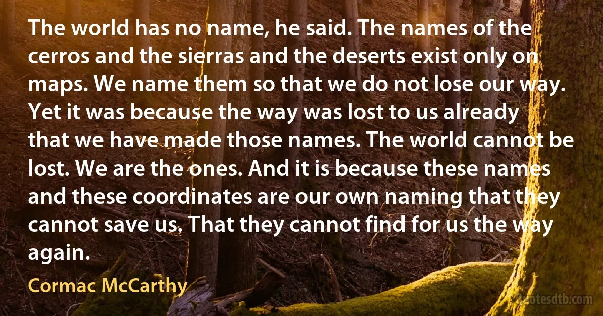 The world has no name, he said. The names of the cerros and the sierras and the deserts exist only on maps. We name them so that we do not lose our way. Yet it was because the way was lost to us already that we have made those names. The world cannot be lost. We are the ones. And it is because these names and these coordinates are our own naming that they cannot save us. That they cannot find for us the way again. (Cormac McCarthy)