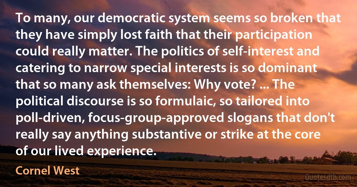 To many, our democratic system seems so broken that they have simply lost faith that their participation could really matter. The politics of self-interest and catering to narrow special interests is so dominant that so many ask themselves: Why vote? ... The political discourse is so formulaic, so tailored into poll-driven, focus-group-approved slogans that don't really say anything substantive or strike at the core of our lived experience. (Cornel West)