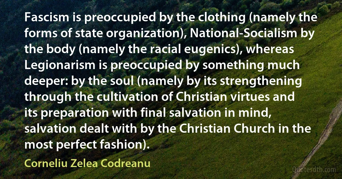 Fascism is preoccupied by the clothing (namely the forms of state organization), National-Socialism by the body (namely the racial eugenics), whereas Legionarism is preoccupied by something much deeper: by the soul (namely by its strengthening through the cultivation of Christian virtues and its preparation with final salvation in mind, salvation dealt with by the Christian Church in the most perfect fashion). (Corneliu Zelea Codreanu)