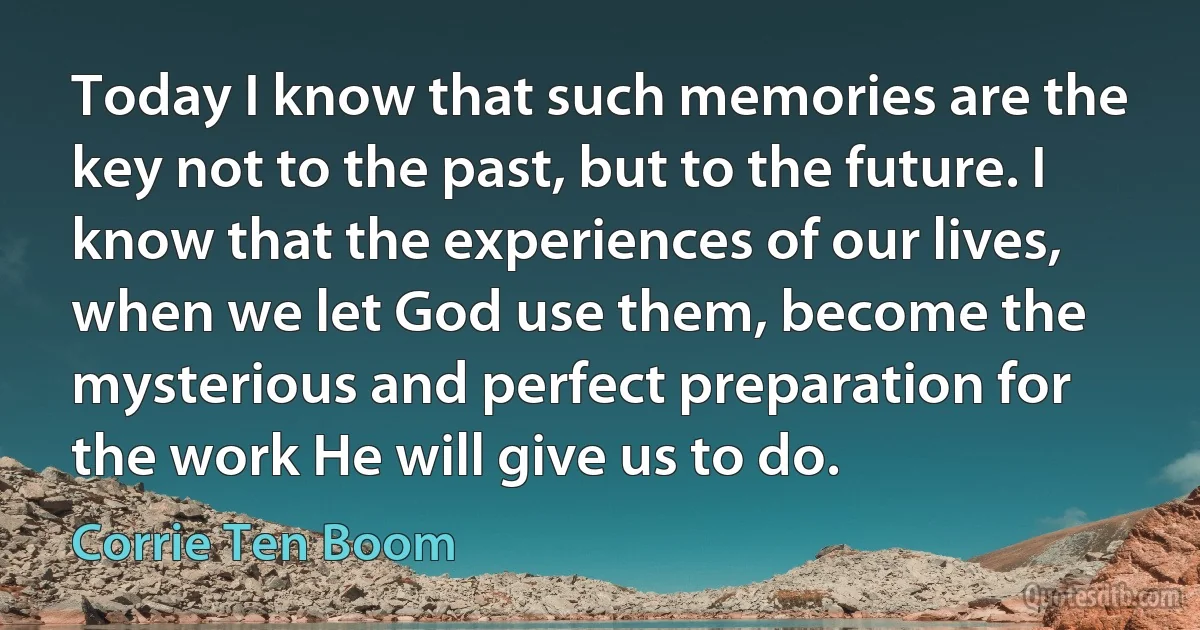 Today I know that such memories are the key not to the past, but to the future. I know that the experiences of our lives, when we let God use them, become the mysterious and perfect preparation for the work He will give us to do. (Corrie Ten Boom)