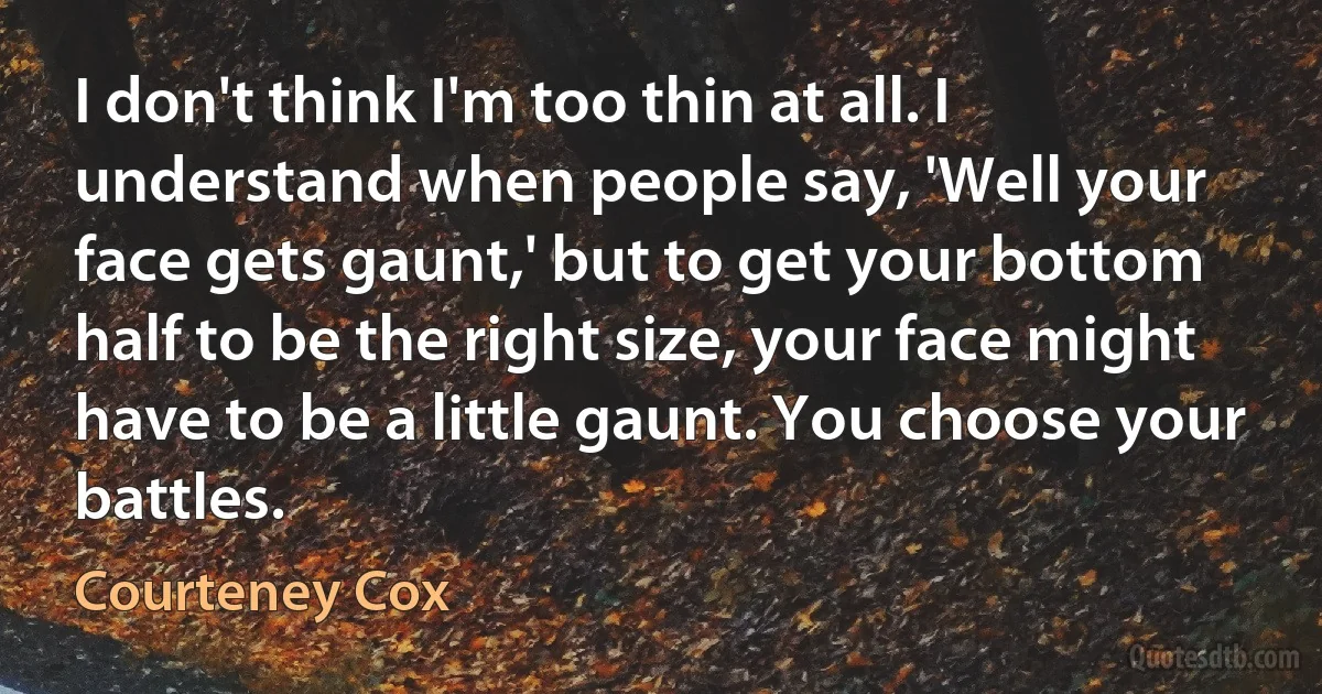 I don't think I'm too thin at all. I understand when people say, 'Well your face gets gaunt,' but to get your bottom half to be the right size, your face might have to be a little gaunt. You choose your battles. (Courteney Cox)