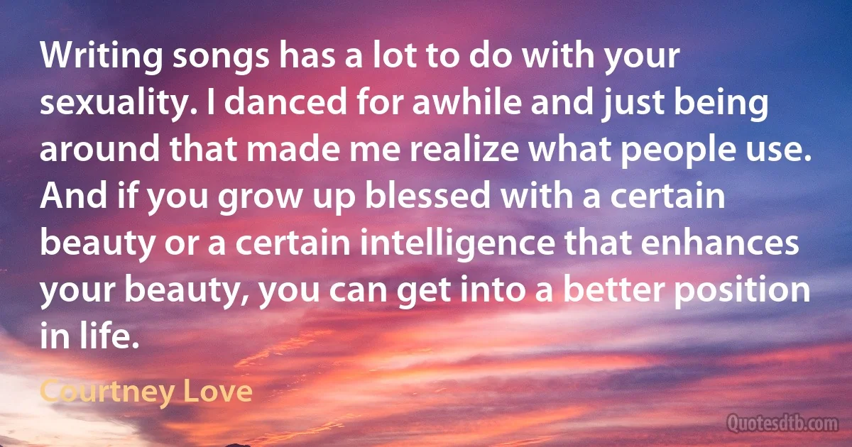 Writing songs has a lot to do with your sexuality. I danced for awhile and just being around that made me realize what people use. And if you grow up blessed with a certain beauty or a certain intelligence that enhances your beauty, you can get into a better position in life. (Courtney Love)