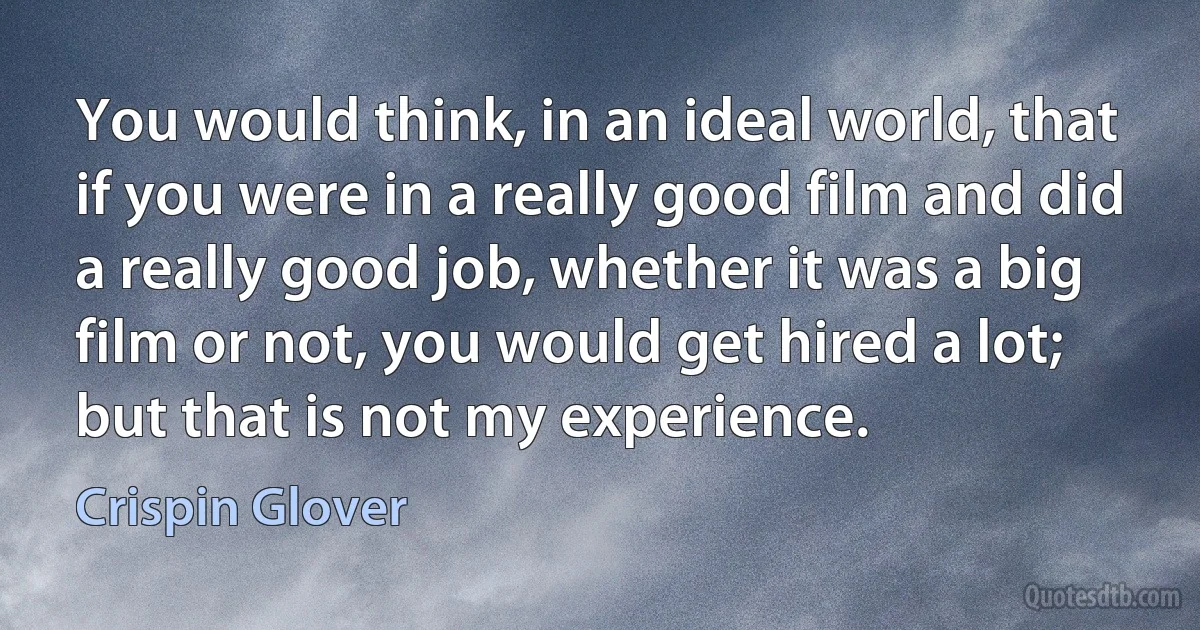 You would think, in an ideal world, that if you were in a really good film and did a really good job, whether it was a big film or not, you would get hired a lot; but that is not my experience. (Crispin Glover)