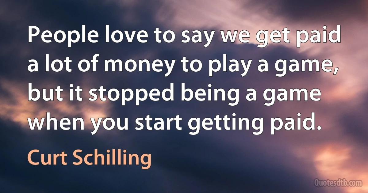 People love to say we get paid a lot of money to play a game, but it stopped being a game when you start getting paid. (Curt Schilling)