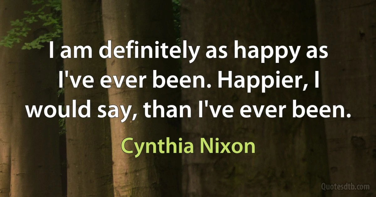 I am definitely as happy as I've ever been. Happier, I would say, than I've ever been. (Cynthia Nixon)