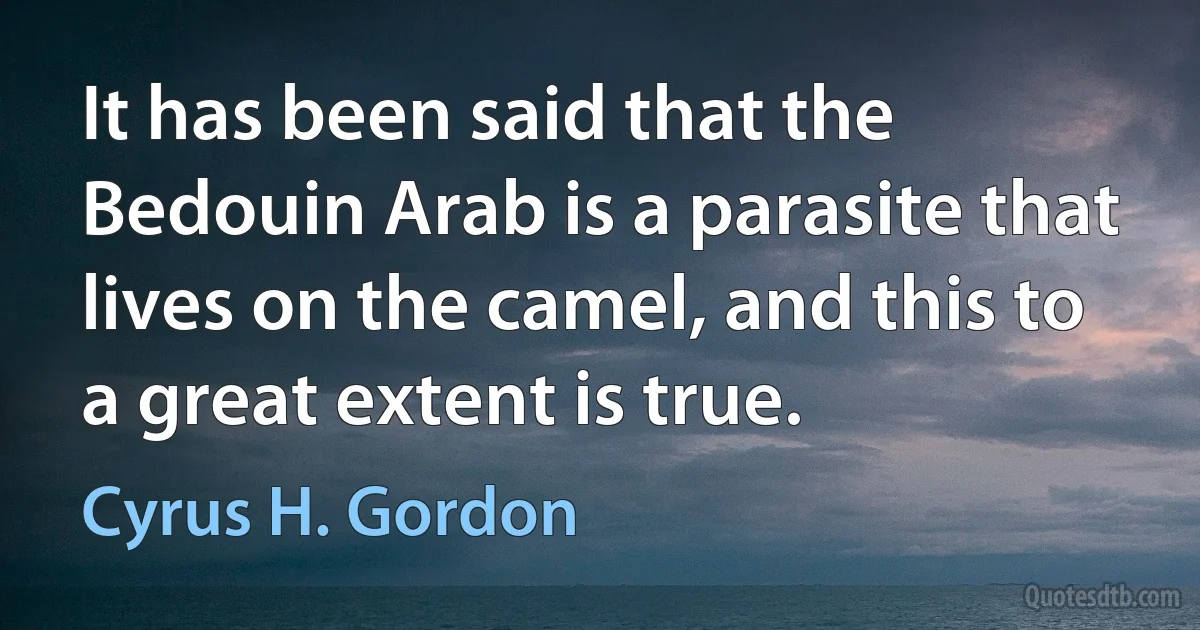 It has been said that the Bedouin Arab is a parasite that lives on the camel, and this to a great extent is true. (Cyrus H. Gordon)