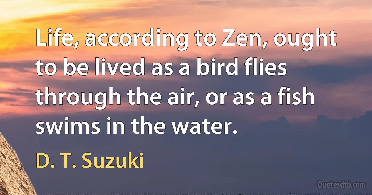 Life, according to Zen, ought to be lived as a bird flies through the air, or as a fish swims in the water. (D. T. Suzuki)