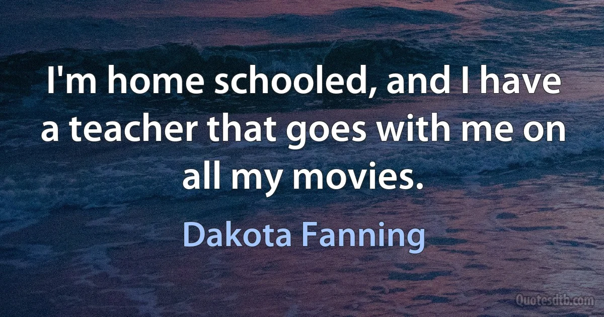 I'm home schooled, and I have a teacher that goes with me on all my movies. (Dakota Fanning)