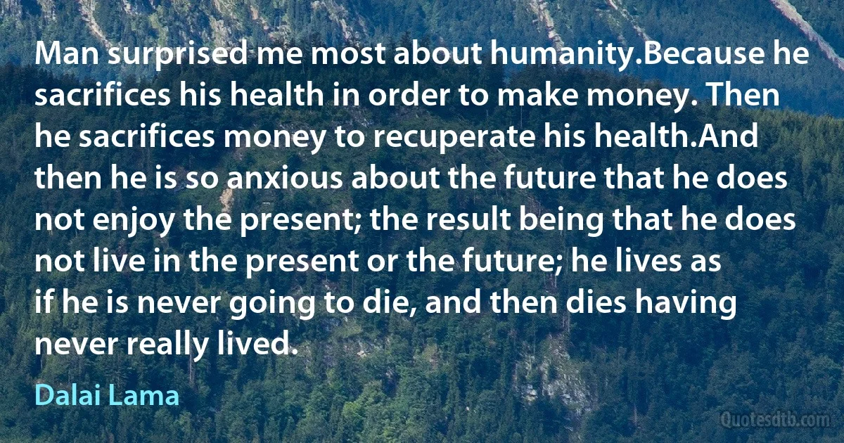 Man surprised me most about humanity.Because he sacrifices his health in order to make money. Then he sacrifices money to recuperate his health.And then he is so anxious about the future that he does not enjoy the present; the result being that he does not live in the present or the future; he lives as if he is never going to die, and then dies having never really lived. (Dalai Lama)