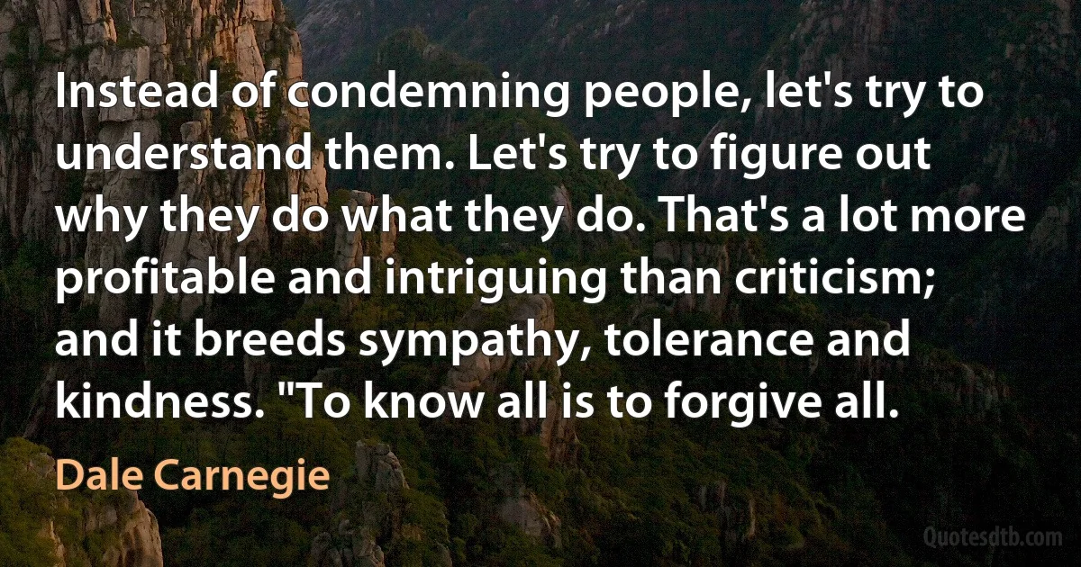 Instead of condemning people, let's try to understand them. Let's try to figure out why they do what they do. That's a lot more profitable and intriguing than criticism; and it breeds sympathy, tolerance and kindness. "To know all is to forgive all. (Dale Carnegie)