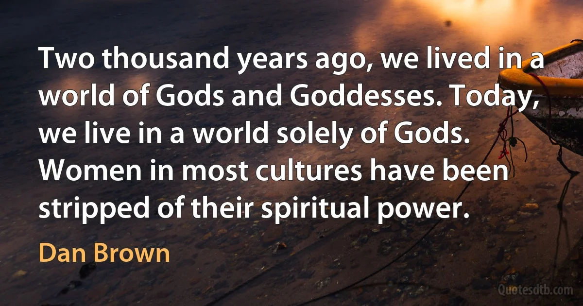 Two thousand years ago, we lived in a world of Gods and Goddesses. Today, we live in a world solely of Gods. Women in most cultures have been stripped of their spiritual power. (Dan Brown)