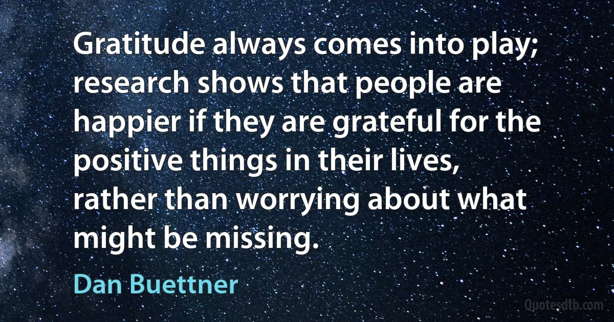 Gratitude always comes into play; research shows that people are happier if they are grateful for the positive things in their lives, rather than worrying about what might be missing. (Dan Buettner)