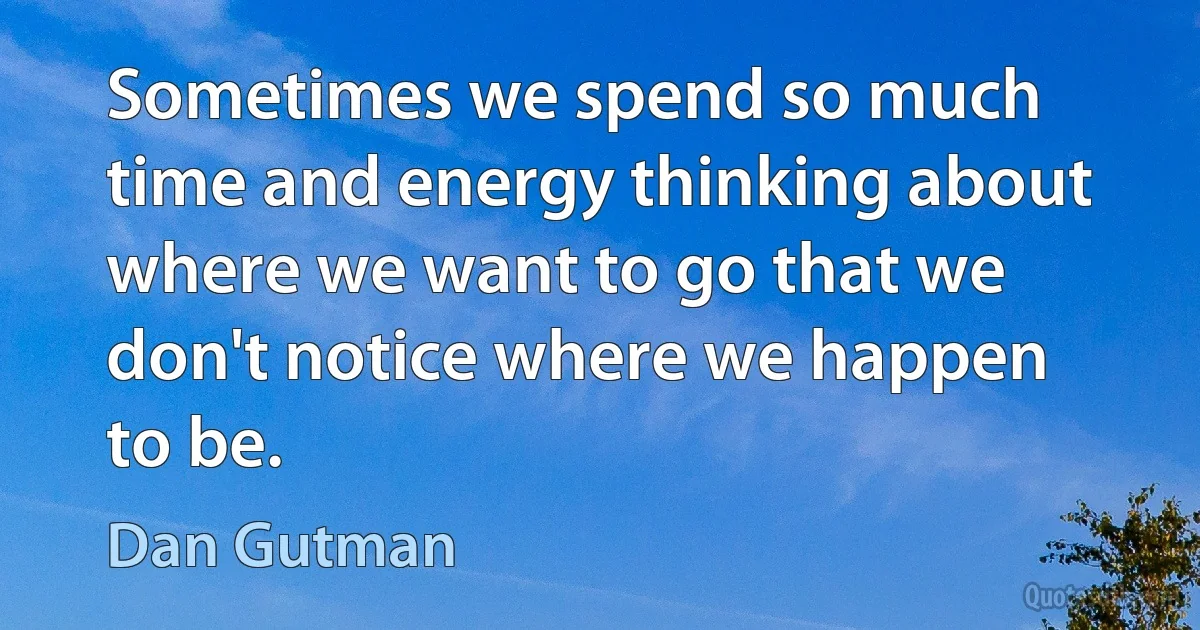 Sometimes we spend so much time and energy thinking about where we want to go that we don't notice where we happen to be. (Dan Gutman)