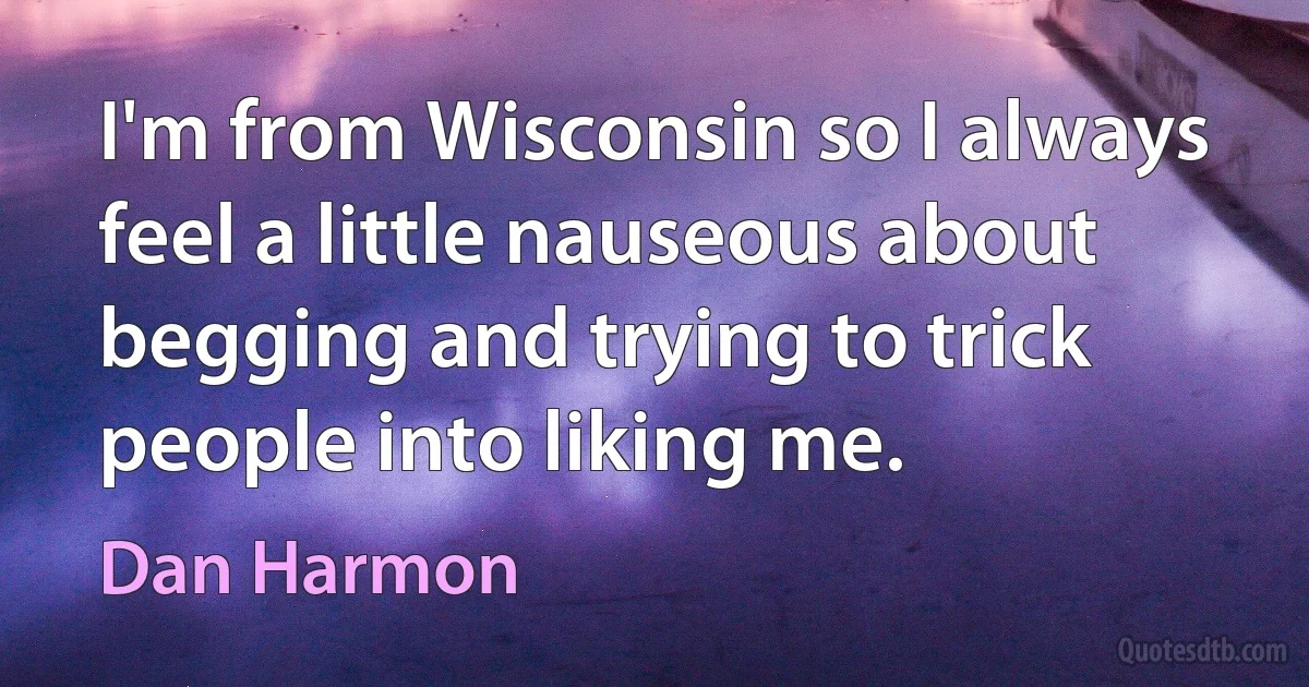 I'm from Wisconsin so I always feel a little nauseous about begging and trying to trick people into liking me. (Dan Harmon)