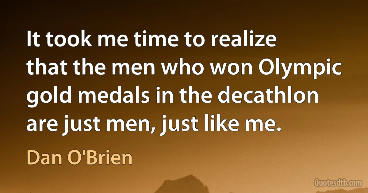 It took me time to realize that the men who won Olympic gold medals in the decathlon are just men, just like me. (Dan O'Brien)