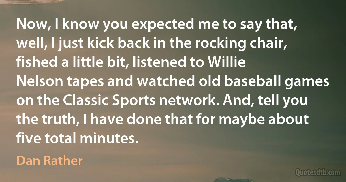 Now, I know you expected me to say that, well, I just kick back in the rocking chair, fished a little bit, listened to Willie Nelson tapes and watched old baseball games on the Classic Sports network. And, tell you the truth, I have done that for maybe about five total minutes. (Dan Rather)