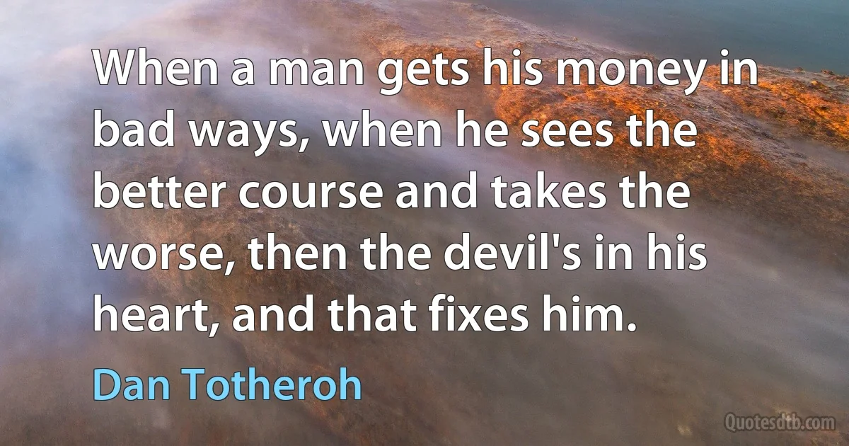 When a man gets his money in bad ways, when he sees the better course and takes the worse, then the devil's in his heart, and that fixes him. (Dan Totheroh)