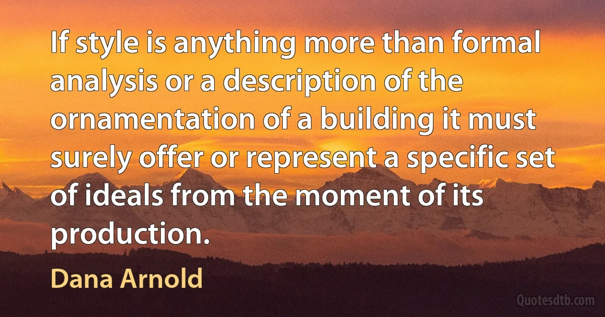 If style is anything more than formal analysis or a description of the ornamentation of a building it must surely offer or represent a specific set of ideals from the moment of its production. (Dana Arnold)