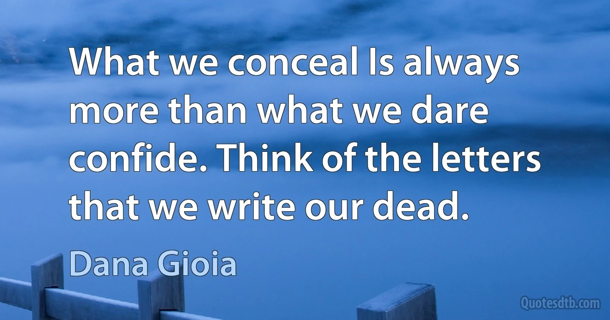 What we conceal Is always more than what we dare confide. Think of the letters that we write our dead. (Dana Gioia)