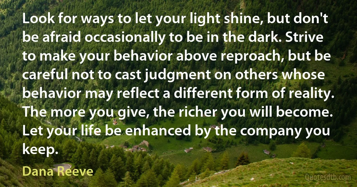 Look for ways to let your light shine, but don't be afraid occasionally to be in the dark. Strive to make your behavior above reproach, but be careful not to cast judgment on others whose behavior may reflect a different form of reality. The more you give, the richer you will become. Let your life be enhanced by the company you keep. (Dana Reeve)