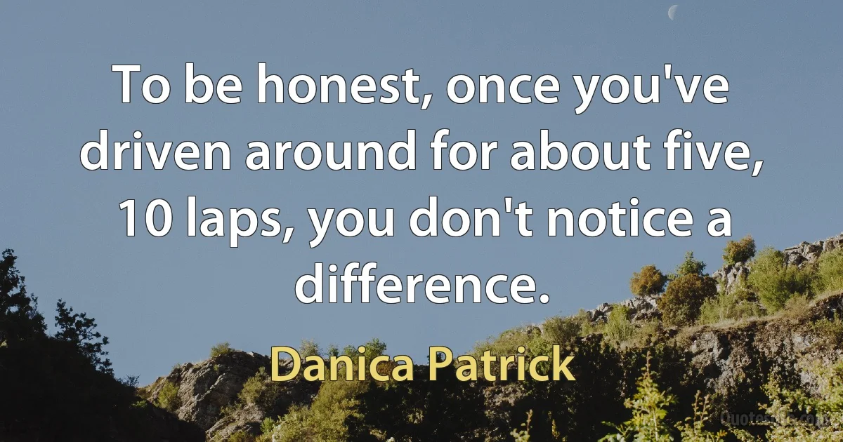 To be honest, once you've driven around for about five, 10 laps, you don't notice a difference. (Danica Patrick)