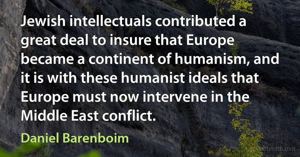 Jewish intellectuals contributed a great deal to insure that Europe became a continent of humanism, and it is with these humanist ideals that Europe must now intervene in the Middle East conflict. (Daniel Barenboim)