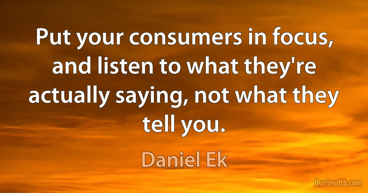 Put your consumers in focus, and listen to what they're actually saying, not what they tell you. (Daniel Ek)