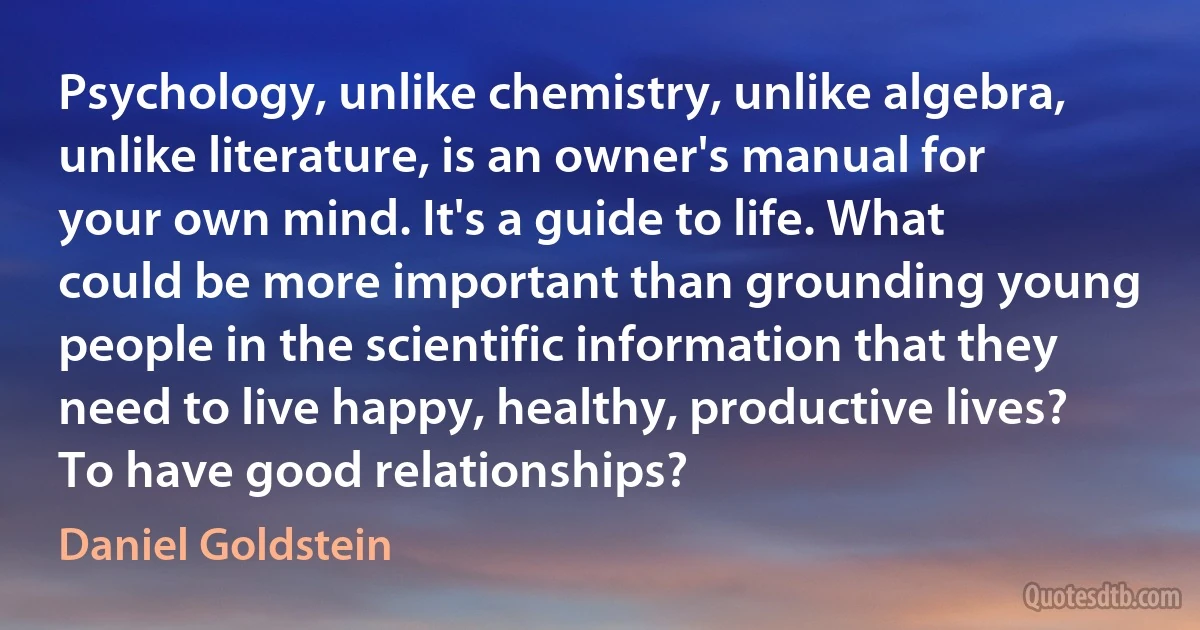 Psychology, unlike chemistry, unlike algebra, unlike literature, is an owner's manual for your own mind. It's a guide to life. What could be more important than grounding young people in the scientific information that they need to live happy, healthy, productive lives? To have good relationships? (Daniel Goldstein)