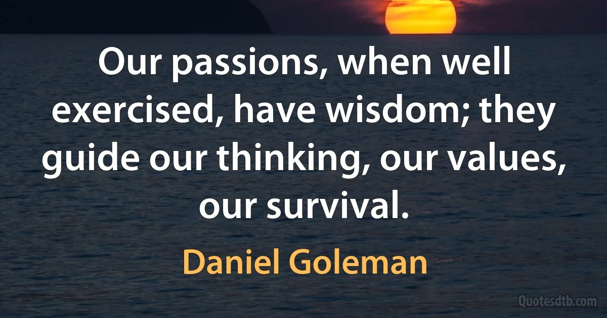 Our passions, when well exercised, have wisdom; they guide our thinking, our values, our survival. (Daniel Goleman)