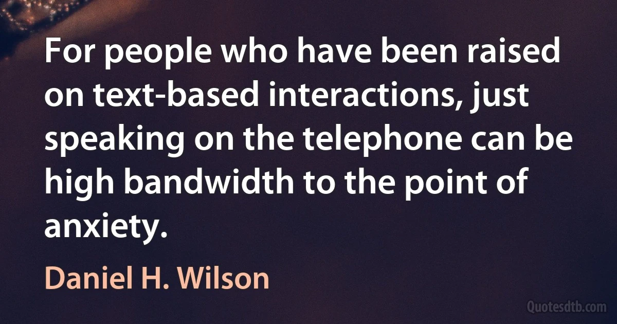 For people who have been raised on text-based interactions, just speaking on the telephone can be high bandwidth to the point of anxiety. (Daniel H. Wilson)