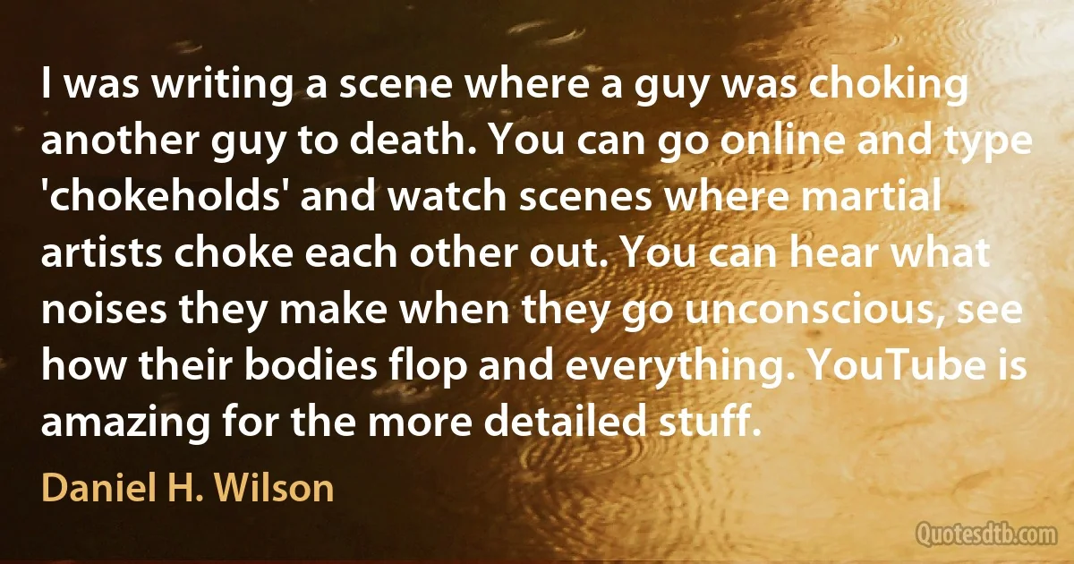 I was writing a scene where a guy was choking another guy to death. You can go online and type 'chokeholds' and watch scenes where martial artists choke each other out. You can hear what noises they make when they go unconscious, see how their bodies flop and everything. YouTube is amazing for the more detailed stuff. (Daniel H. Wilson)