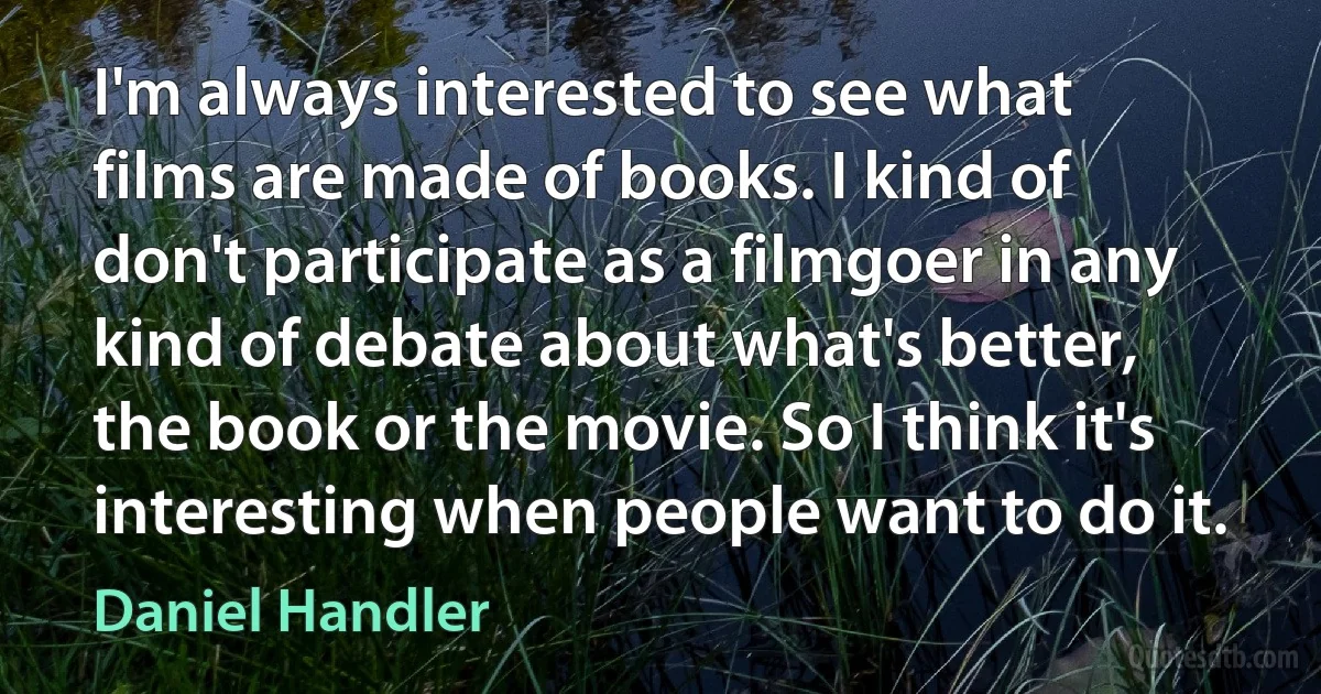 I'm always interested to see what films are made of books. I kind of don't participate as a filmgoer in any kind of debate about what's better, the book or the movie. So I think it's interesting when people want to do it. (Daniel Handler)